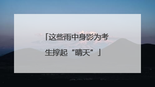 这些雨中身影为考生撑起“晴天”