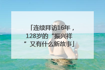 连续拜访16年，128岁的“振兴祥”又有什么新故事