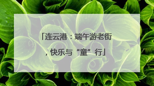 连云港：端午游老街，快乐与“童”行