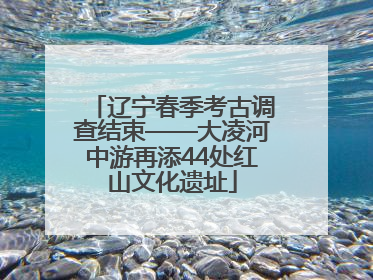 辽宁春季考古调查结束——大凌河中游再添44处红山文化遗址