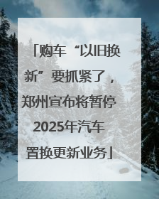 购车“以旧换新”要抓紧了，郑州宣布将暂停2025年汽车置换更新业务
