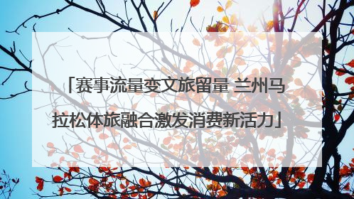 赛事流量变文旅留量 兰州马拉松体旅融合激发消费新活力