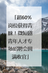 超60%岗位获得青睐！微短剧青年人才专场招聘会圆满收官