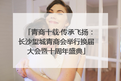 青商十载·传承飞扬：长沙望城青商会举行换届大会暨十周年盛典