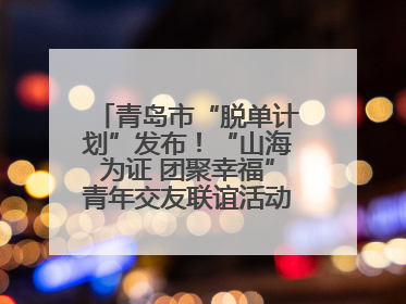 青岛市“脱单计划”发布！“山海为证 团聚幸福”青年交友联谊活动浪漫开启