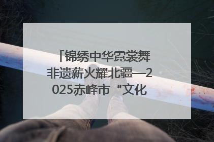 锦绣中华霓裳舞 非遗薪火耀北疆—2025赤峰市“文化和自然遗产日”非遗宣传展示活动纪实