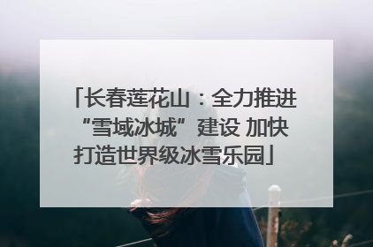 长春莲花山：全力推进“雪域冰城”建设 加快打造世界级冰雪乐园