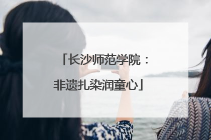 长沙师范学院：非遗扎染润童心