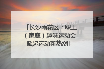 长沙雨花区：职工（家庭）趣味运动会掀起运动新热潮
