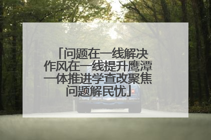 问题在一线解决 作风在一线提升鹰潭一体推进学查改聚焦问题解民忧