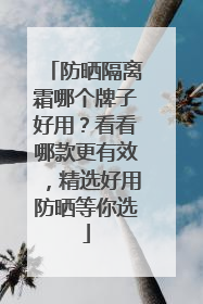 防晒隔离霜哪个牌子好用？看看哪款更有效，精选好用防晒等你选