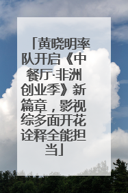 黄晓明率队开启《中餐厅·非洲创业季》新篇章，影视综多面开花诠释全能担当