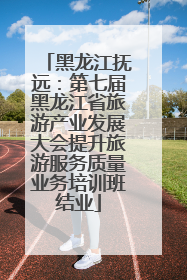 黑龙江抚远：第七届黑龙江省旅游产业发展大会提升旅游服务质量业务培训班结业