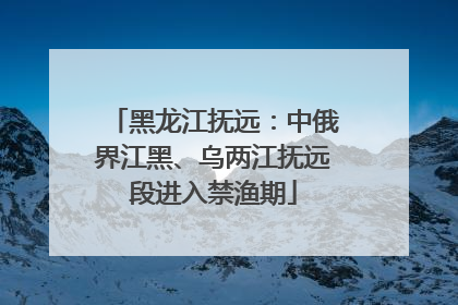 黑龙江抚远：中俄界江黑、乌两江抚远段进入禁渔期