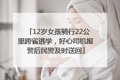12岁女孩骑行22公里跨省逃学，好心司机报警后民警及时送回