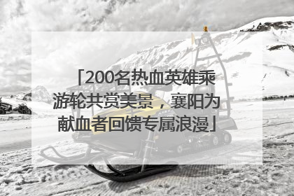 200名热血英雄乘游轮共赏美景，襄阳为献血者回馈专属浪漫