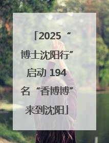 2025“博士沈阳行”启动 194名“香博博”来到沈阳