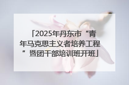 2025年丹东市“青年马克思主义者培养工程”暨团干部培训班开班