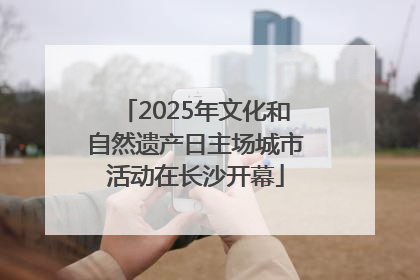 2025年文化和自然遗产日主场城市活动在长沙开幕