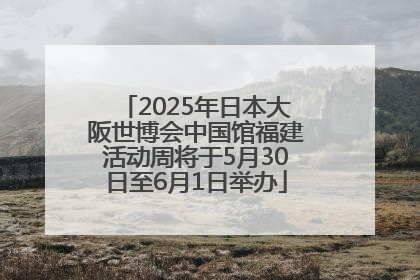 2025年日本大阪世博会中国馆福建活动周将于5月30日至6月1日举办