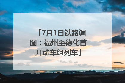 7月1日铁路调图：福州至德化首开动车组列车